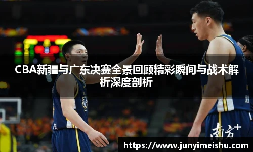 CBA新疆与广东决赛全景回顾精彩瞬间与战术解析深度剖析